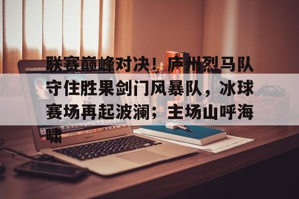 联赛巅峰对决！庐州烈马队守住胜果剑门风暴队，冰球赛场再起波澜；主场山呼海啸的简单介绍